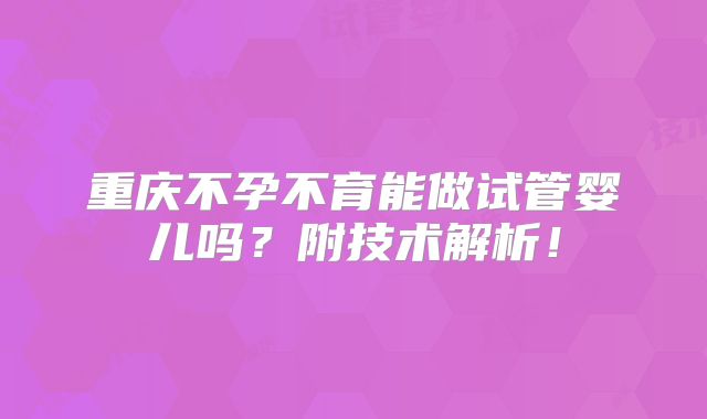 重庆不孕不育能做试管婴儿吗?附技术解析!