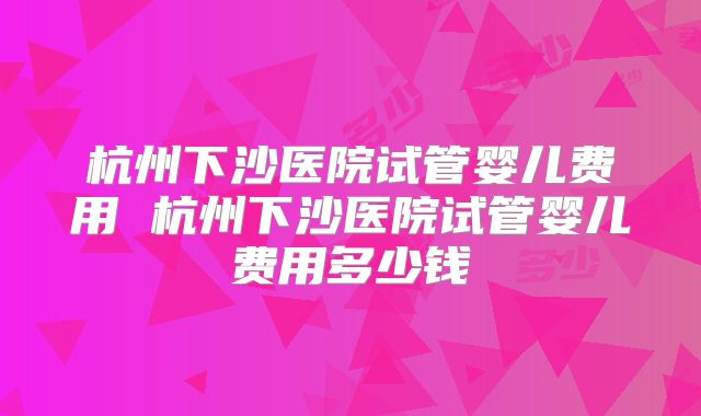 杭州下沙医院试管婴儿费用 杭州下沙医院试管婴儿费用多少钱