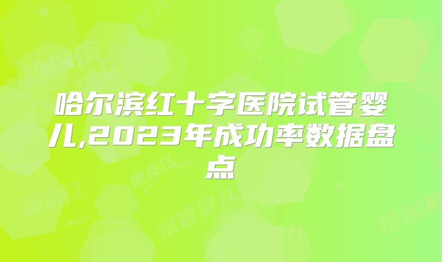 哈尔滨红十字医院试管婴儿,2023年成功率数据盘点