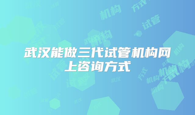 武汉能做三代试管机构网上咨询方式