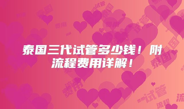 泰国三代试管多少钱!附流程费用详解!