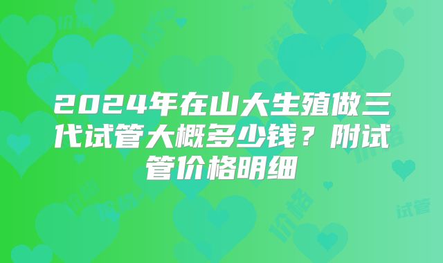 2024年在山大生殖做三代试管大概多少钱?附试管价格明细