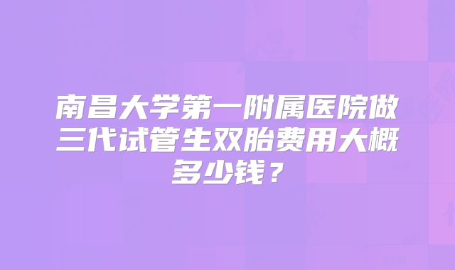 南昌大学第一附属医院做三代试管生双胎费用大概多少钱?