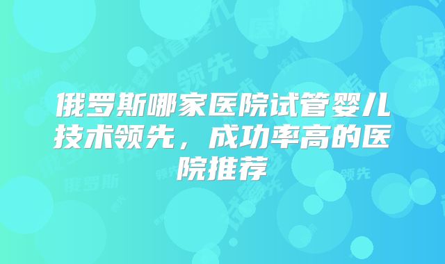 俄罗斯哪家医院试管婴儿技术领先，成功率高的医院推荐