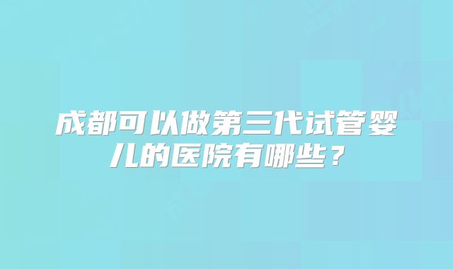 成都可以做第三代试管婴儿的医院有哪些？