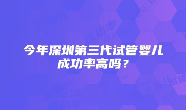 今年深圳第三代试管婴儿成功率高吗?