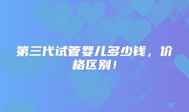 第三代试管婴儿多少钱,价格区别!