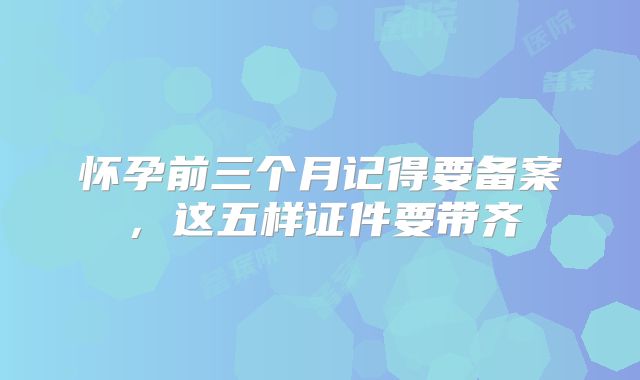 怀孕前三个月记得要备案,这五样证件要带齐