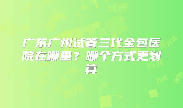 广东广州试管三代全包医院在哪里?哪个方式更划算
