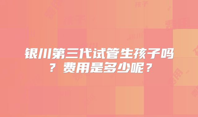 银川第三代试管生孩子吗?费用是多少呢?