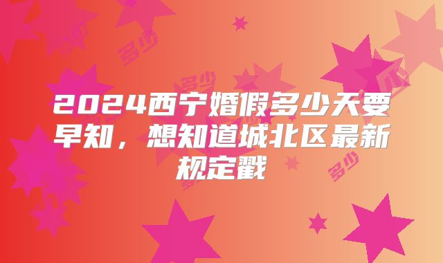 2024西宁婚假多少天要早知,想知道城北区最新规定戳