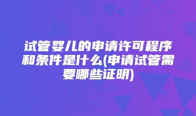 试管婴儿的申请许可程序和条件是什么(申请试管需要哪些证明)