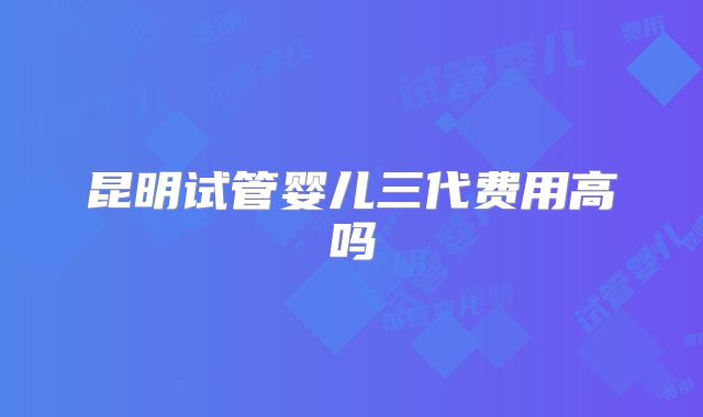 昆明试管婴儿三代费用高吗