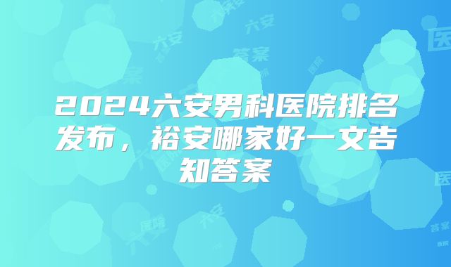 2024六安男科医院排名发布，裕安哪家好一文告知答案