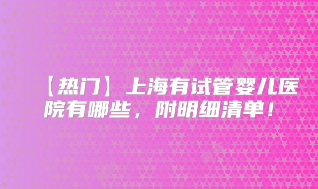 【热门】上海有试管婴儿医院有哪些,附明细清单!