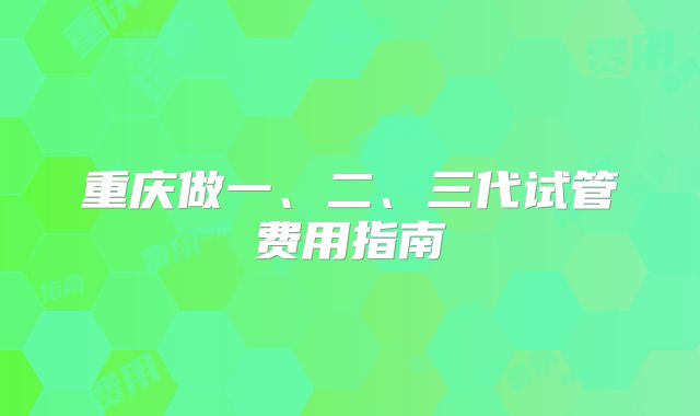 重庆做一、二、三代试管费用指南