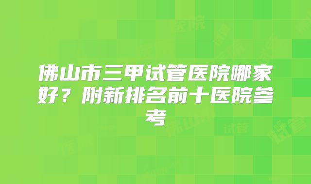 佛山市三甲试管医院哪家好？附新排名前十医院参考