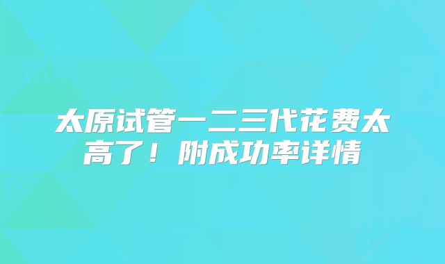太原试管一二三代花费太高了!附成功率详情