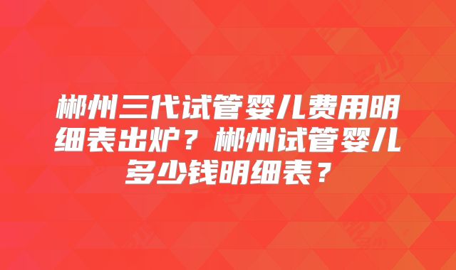 郴州三代试管婴儿费用明细表出炉?郴州试管婴儿多少钱明细表?