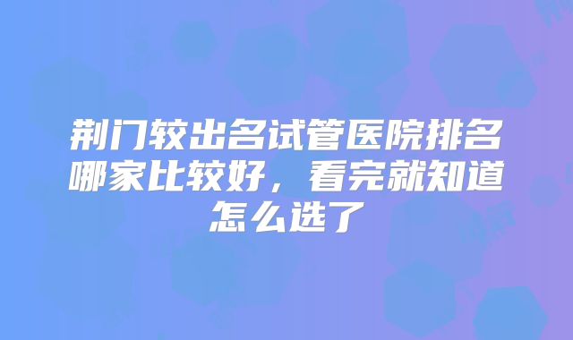 荆门较出名试管医院排名哪家比较好，看完就知道怎么选了