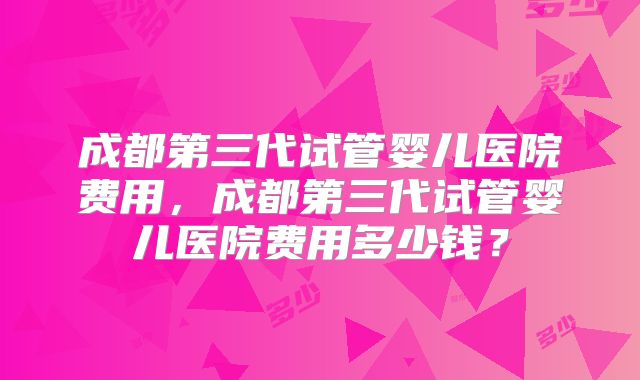 成都第三代试管婴儿医院费用,成都第三代试管婴儿医院费用多少钱?