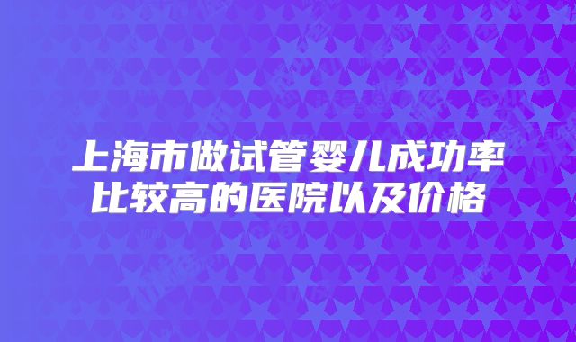 上海市做试管婴儿成功率比较高的医院以及价格