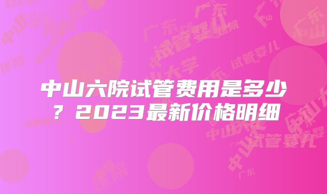 中山六院试管费用是多少？2023最新价格明细