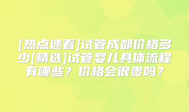 [热点速看]试管成都价格多少[精选]试管婴儿具体流程有哪些？价格会很贵吗？