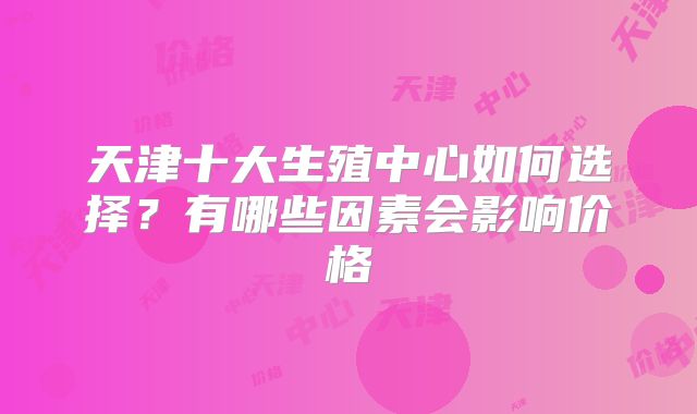 天津十大生殖中心如何选择?有哪些因素会影响价格