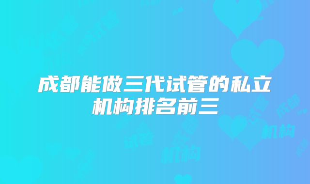 成都能做三代试管的私立机构排名前三
