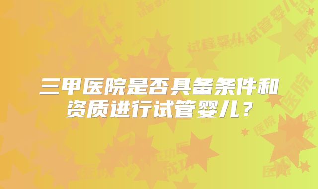 三甲医院是否具备条件和资质进行试管婴儿?