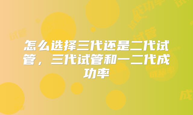 怎么选择三代还是二代试管,三代试管和一二代成功率