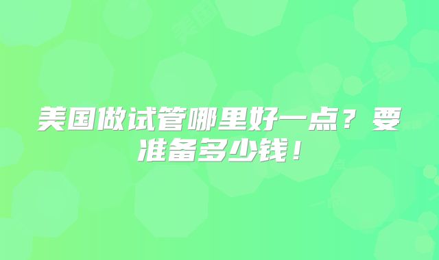 美国做试管哪里好一点?要准备多少钱!