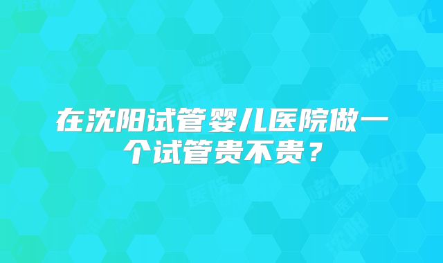 在沈阳试管婴儿医院做一个试管贵不贵?