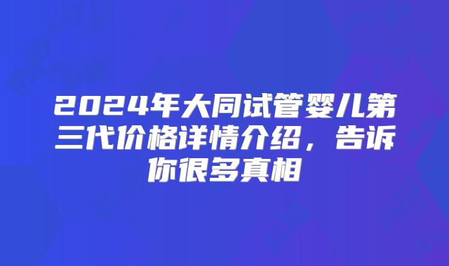2024年大同试管婴儿第三代价格详情介绍,告诉你很多真相