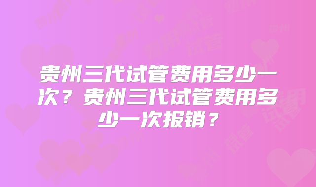 贵州三代试管费用多少一次？贵州三代试管费用多少一次报销？