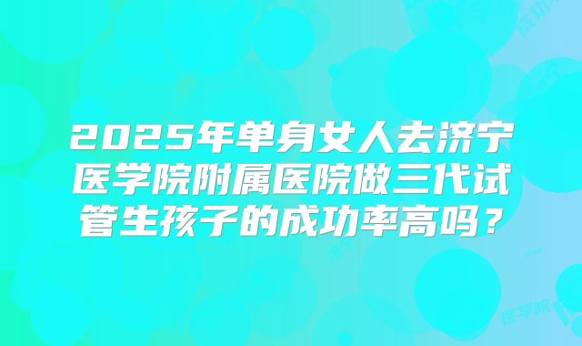 2025年单身女人去济宁医学院附属医院做三代试管生孩子的成功率高吗?