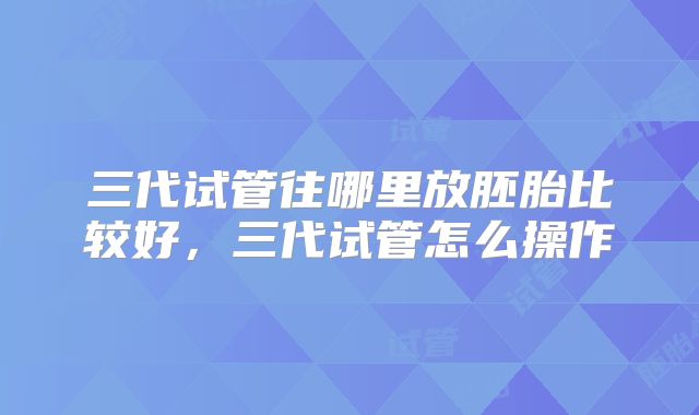 三代试管往哪里放胚胎比较好,三代试管怎么操作