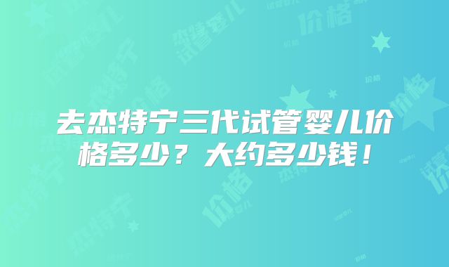 去杰特宁三代试管婴儿价格多少?大约多少钱!