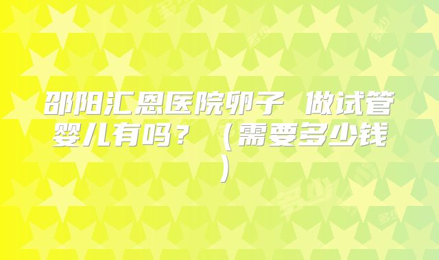 邵阳汇恩医院卵子 做试管婴儿有吗?(需要多少钱)