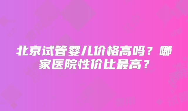 北京试管婴儿价格高吗?哪家医院性价比最高?