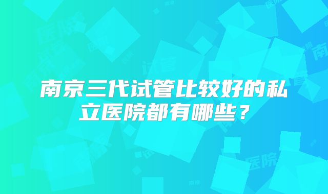 南京三代试管比较好的私立医院都有哪些?