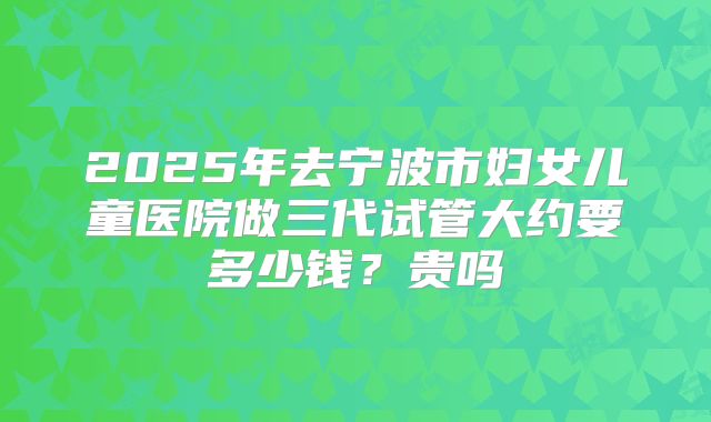 2025年去宁波市妇女儿童医院做三代试管大约要多少钱?贵吗