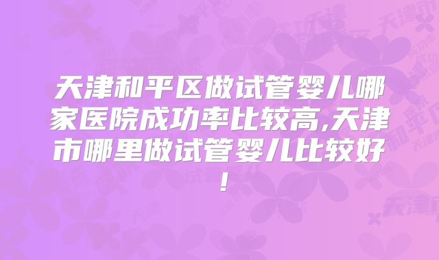 天津和平区做试管婴儿哪家医院成功率比较高,天津市哪里做试管婴儿比较好!