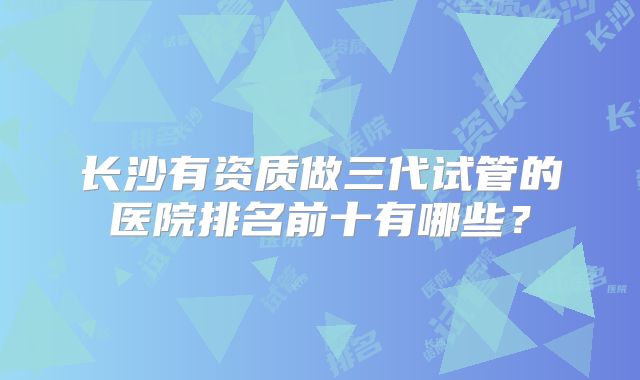 长沙有资质做三代试管的医院排名前十有哪些?