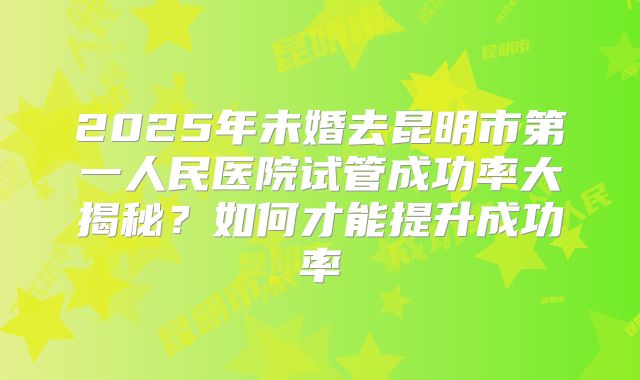 2025年未婚去昆明市第一人民医院试管成功率大揭秘?如何才能提升成功率