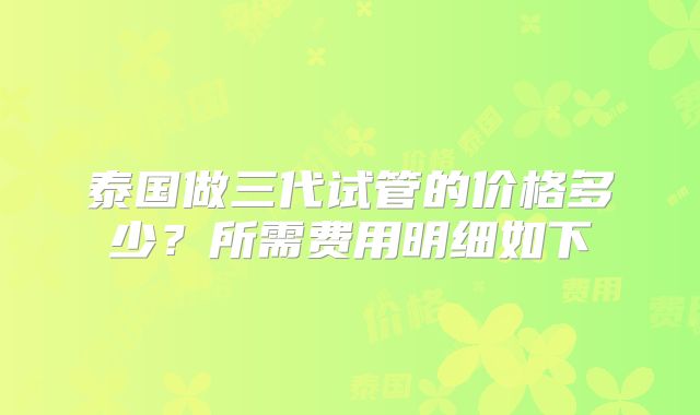 泰国做三代试管的价格多少?所需费用明细如下