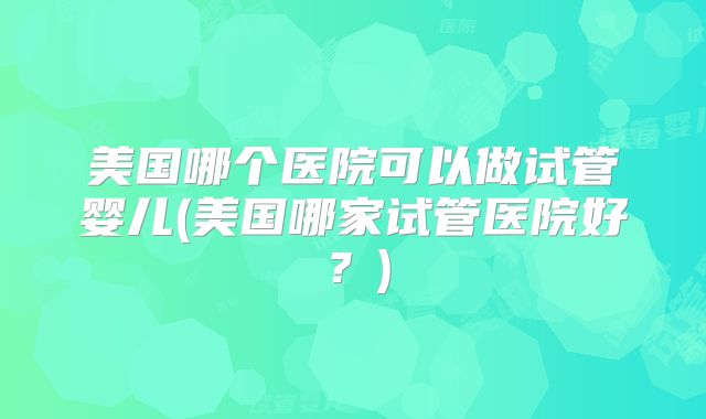 美国哪个医院可以做试管婴儿(美国哪家试管医院好?)