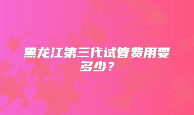 黑龙江第三代试管费用要多少?