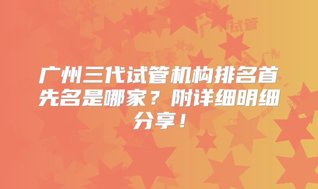 广州三代试管机构排名首先名是哪家？附详细明细分享！